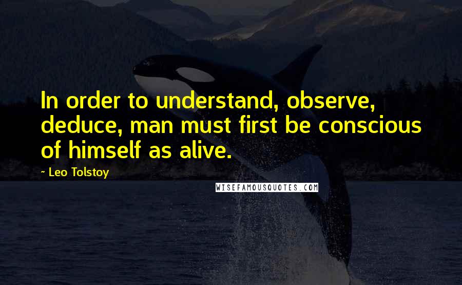 Leo Tolstoy Quotes: In order to understand, observe, deduce, man must first be conscious of himself as alive.