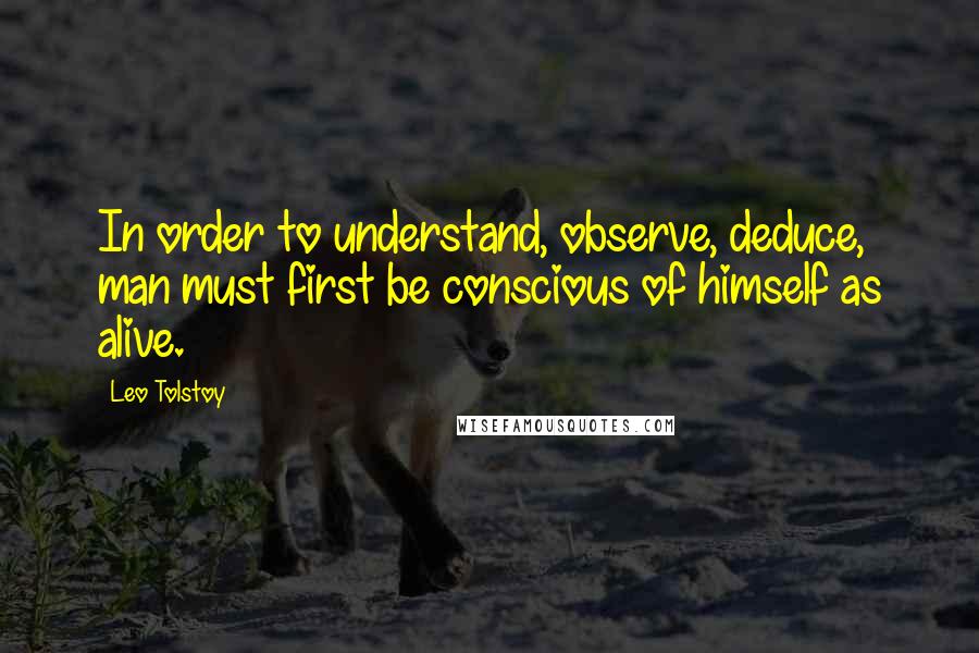 Leo Tolstoy Quotes: In order to understand, observe, deduce, man must first be conscious of himself as alive.