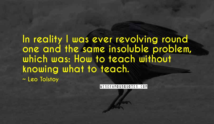 Leo Tolstoy Quotes: In reality I was ever revolving round one and the same insoluble problem, which was: How to teach without knowing what to teach.