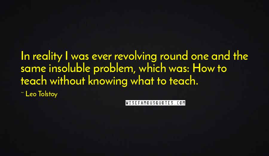 Leo Tolstoy Quotes: In reality I was ever revolving round one and the same insoluble problem, which was: How to teach without knowing what to teach.