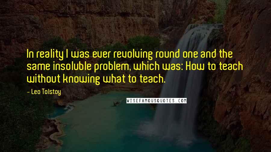 Leo Tolstoy Quotes: In reality I was ever revolving round one and the same insoluble problem, which was: How to teach without knowing what to teach.