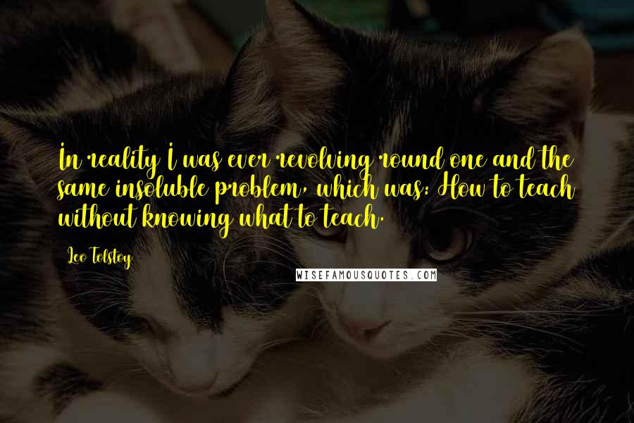 Leo Tolstoy Quotes: In reality I was ever revolving round one and the same insoluble problem, which was: How to teach without knowing what to teach.