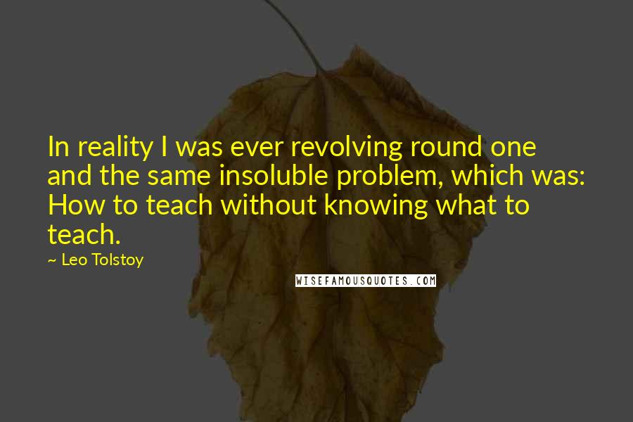 Leo Tolstoy Quotes: In reality I was ever revolving round one and the same insoluble problem, which was: How to teach without knowing what to teach.