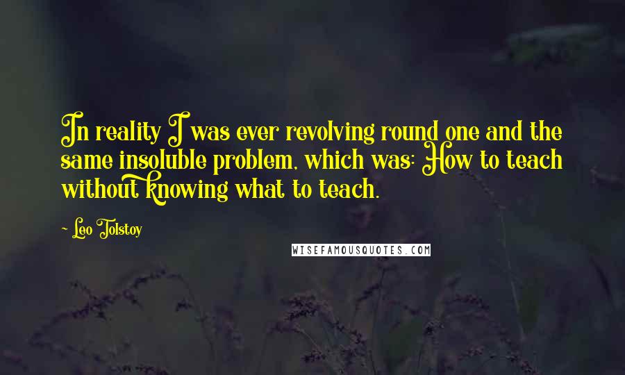 Leo Tolstoy Quotes: In reality I was ever revolving round one and the same insoluble problem, which was: How to teach without knowing what to teach.