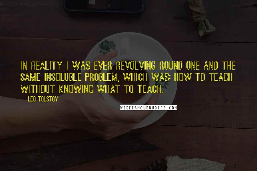 Leo Tolstoy Quotes: In reality I was ever revolving round one and the same insoluble problem, which was: How to teach without knowing what to teach.