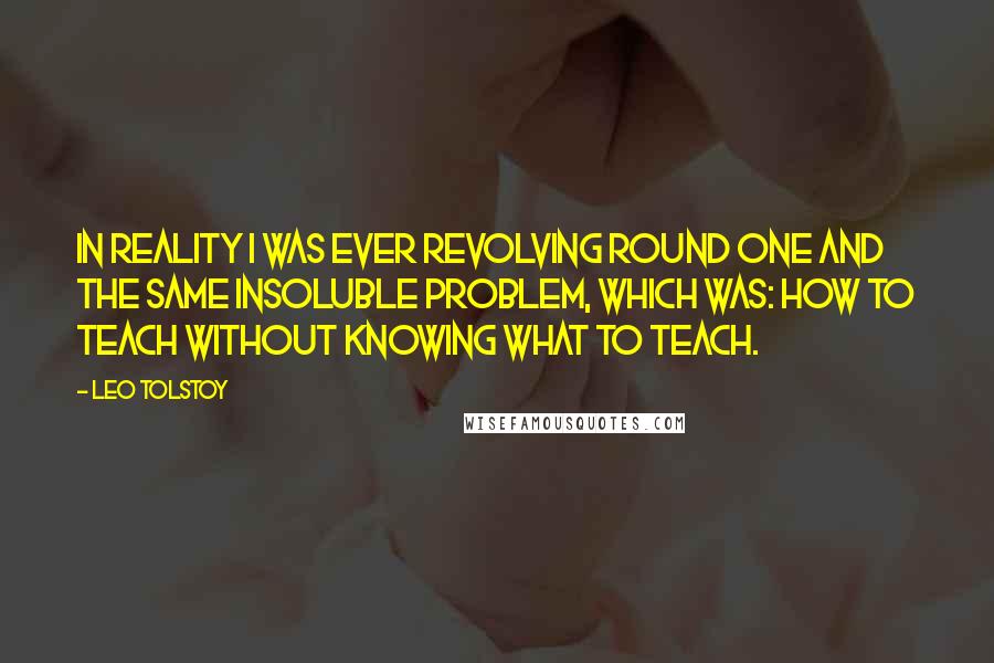 Leo Tolstoy Quotes: In reality I was ever revolving round one and the same insoluble problem, which was: How to teach without knowing what to teach.