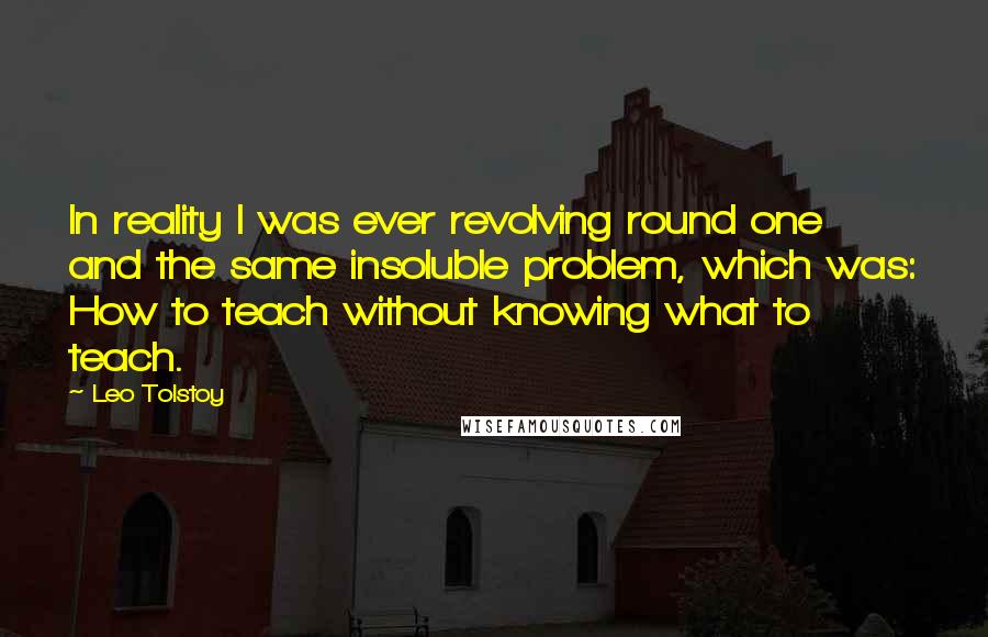 Leo Tolstoy Quotes: In reality I was ever revolving round one and the same insoluble problem, which was: How to teach without knowing what to teach.