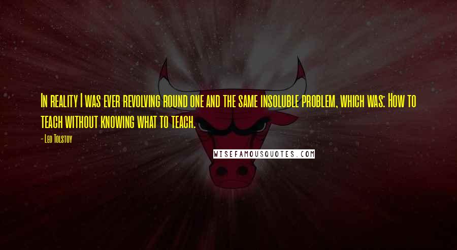 Leo Tolstoy Quotes: In reality I was ever revolving round one and the same insoluble problem, which was: How to teach without knowing what to teach.