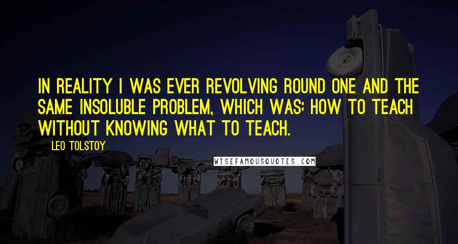 Leo Tolstoy Quotes: In reality I was ever revolving round one and the same insoluble problem, which was: How to teach without knowing what to teach.