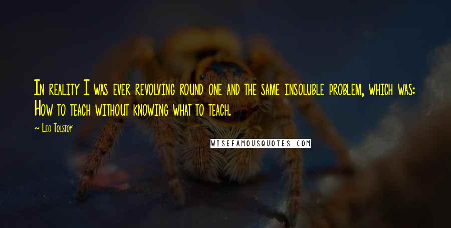 Leo Tolstoy Quotes: In reality I was ever revolving round one and the same insoluble problem, which was: How to teach without knowing what to teach.