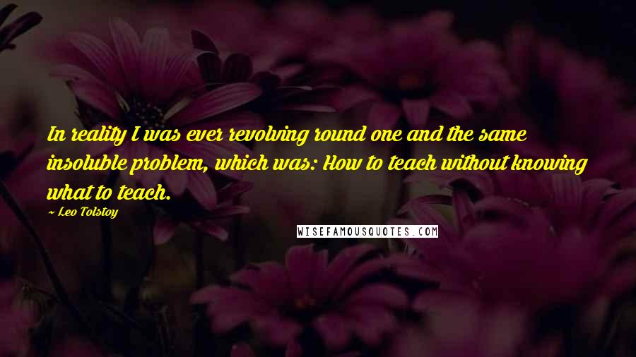 Leo Tolstoy Quotes: In reality I was ever revolving round one and the same insoluble problem, which was: How to teach without knowing what to teach.