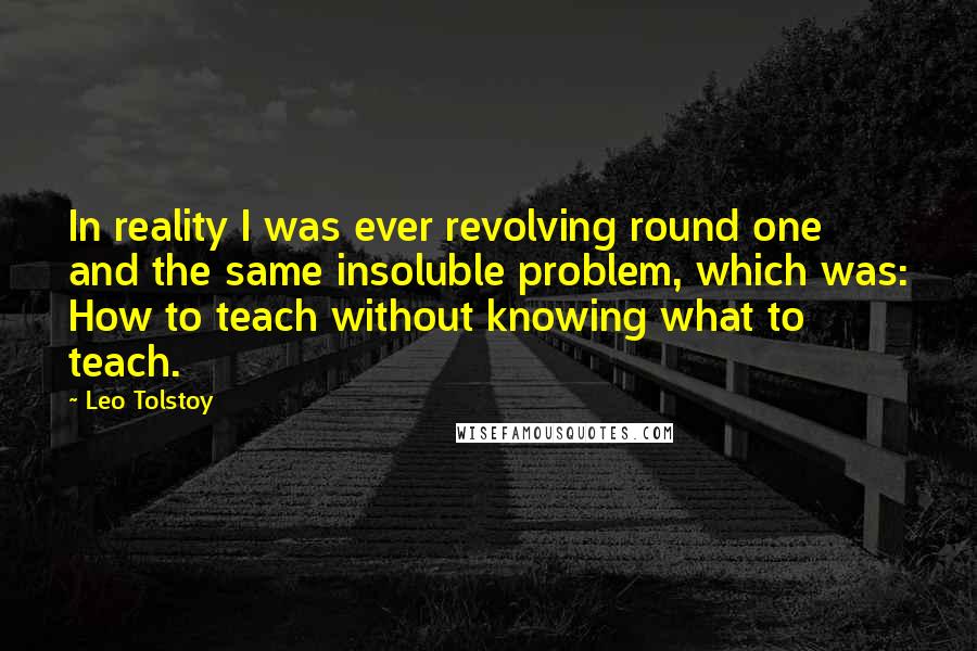 Leo Tolstoy Quotes: In reality I was ever revolving round one and the same insoluble problem, which was: How to teach without knowing what to teach.