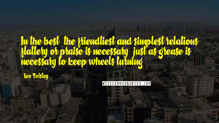 Leo Tolstoy Quotes: In the best, the friendliest and simplest relations flattery or praise is necessary, just as grease is necessary to keep wheels turning.