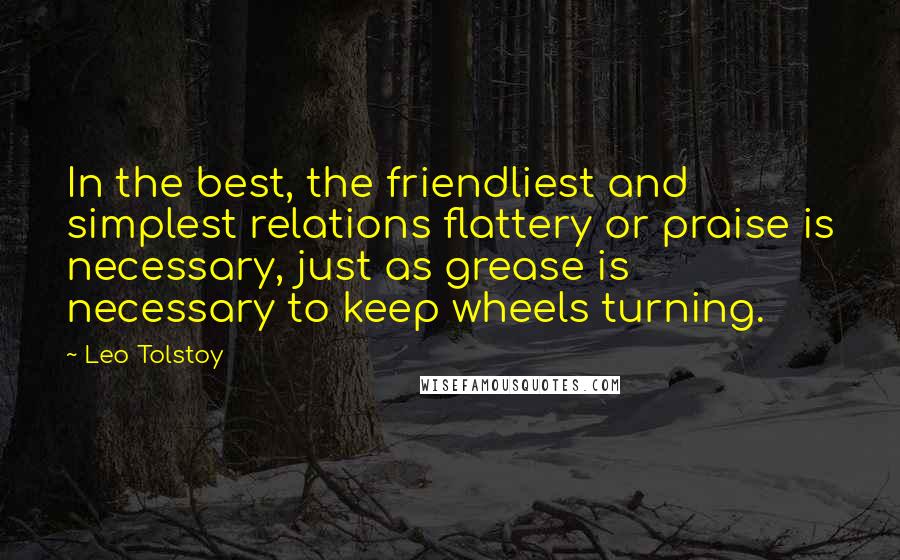 Leo Tolstoy Quotes: In the best, the friendliest and simplest relations flattery or praise is necessary, just as grease is necessary to keep wheels turning.