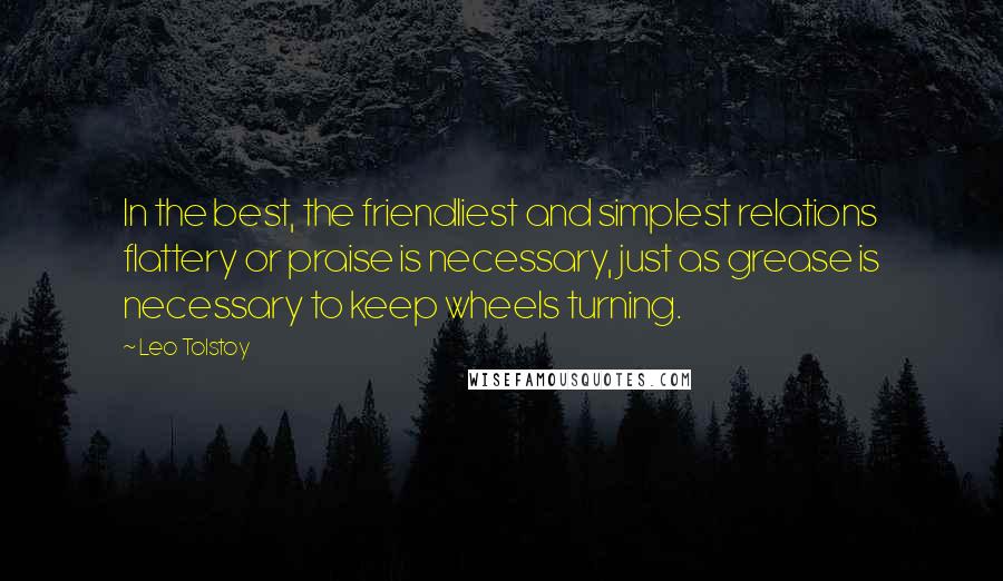 Leo Tolstoy Quotes: In the best, the friendliest and simplest relations flattery or praise is necessary, just as grease is necessary to keep wheels turning.