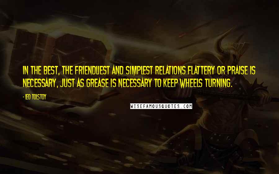 Leo Tolstoy Quotes: In the best, the friendliest and simplest relations flattery or praise is necessary, just as grease is necessary to keep wheels turning.