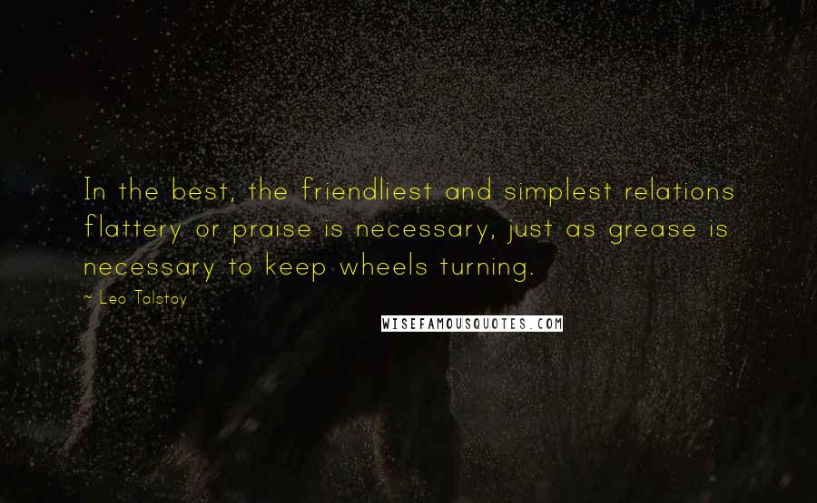 Leo Tolstoy Quotes: In the best, the friendliest and simplest relations flattery or praise is necessary, just as grease is necessary to keep wheels turning.