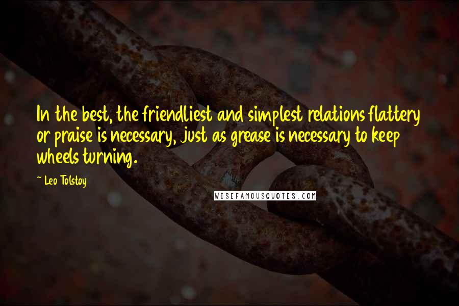 Leo Tolstoy Quotes: In the best, the friendliest and simplest relations flattery or praise is necessary, just as grease is necessary to keep wheels turning.