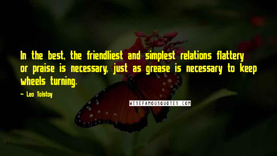 Leo Tolstoy Quotes: In the best, the friendliest and simplest relations flattery or praise is necessary, just as grease is necessary to keep wheels turning.
