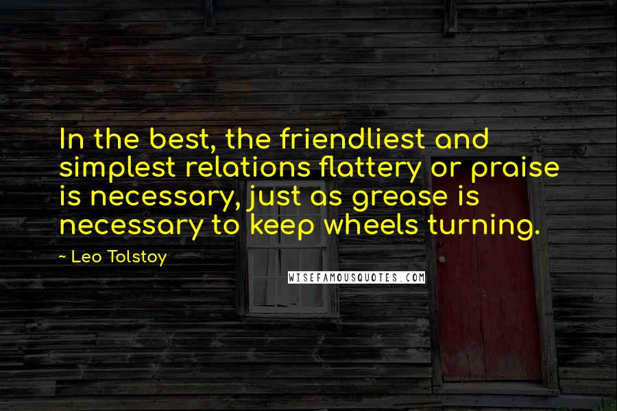 Leo Tolstoy Quotes: In the best, the friendliest and simplest relations flattery or praise is necessary, just as grease is necessary to keep wheels turning.