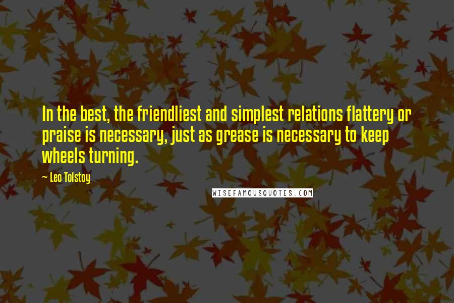 Leo Tolstoy Quotes: In the best, the friendliest and simplest relations flattery or praise is necessary, just as grease is necessary to keep wheels turning.