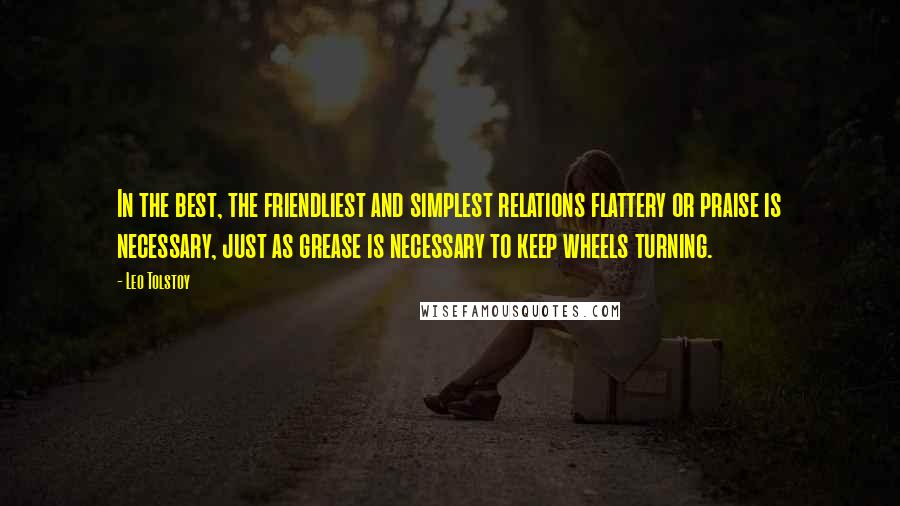 Leo Tolstoy Quotes: In the best, the friendliest and simplest relations flattery or praise is necessary, just as grease is necessary to keep wheels turning.