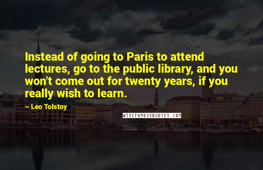 Leo Tolstoy Quotes: Instead of going to Paris to attend lectures, go to the public library, and you won't come out for twenty years, if you really wish to learn.