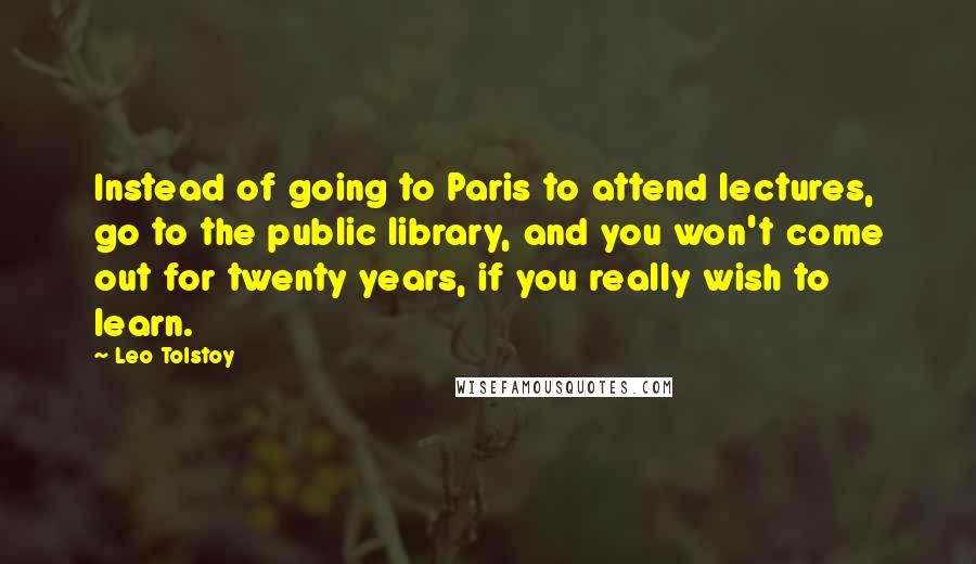 Leo Tolstoy Quotes: Instead of going to Paris to attend lectures, go to the public library, and you won't come out for twenty years, if you really wish to learn.