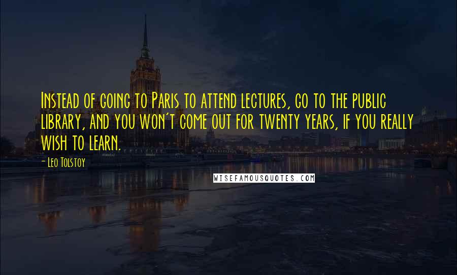 Leo Tolstoy Quotes: Instead of going to Paris to attend lectures, go to the public library, and you won't come out for twenty years, if you really wish to learn.