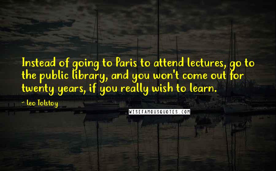 Leo Tolstoy Quotes: Instead of going to Paris to attend lectures, go to the public library, and you won't come out for twenty years, if you really wish to learn.