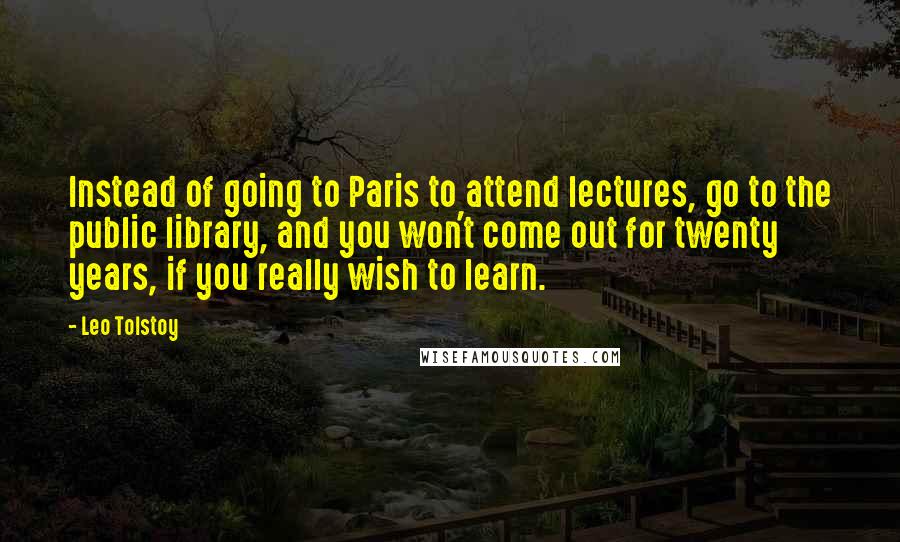 Leo Tolstoy Quotes: Instead of going to Paris to attend lectures, go to the public library, and you won't come out for twenty years, if you really wish to learn.