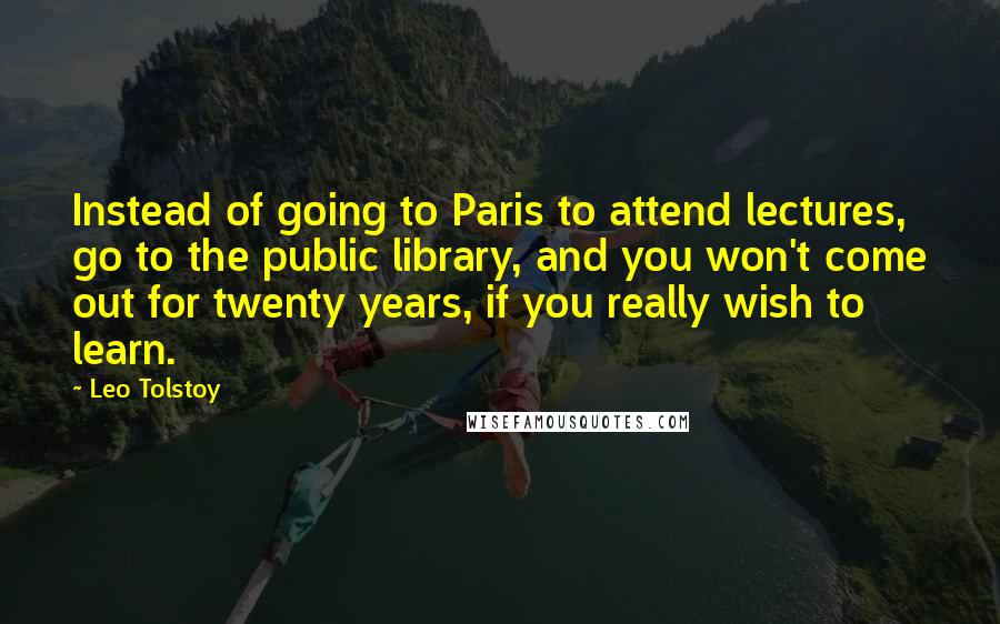 Leo Tolstoy Quotes: Instead of going to Paris to attend lectures, go to the public library, and you won't come out for twenty years, if you really wish to learn.