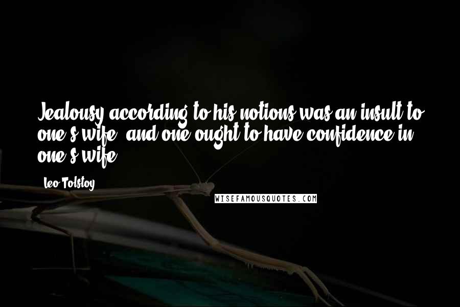 Leo Tolstoy Quotes: Jealousy according to his notions was an insult to one's wife, and one ought to have confidence in one's wife