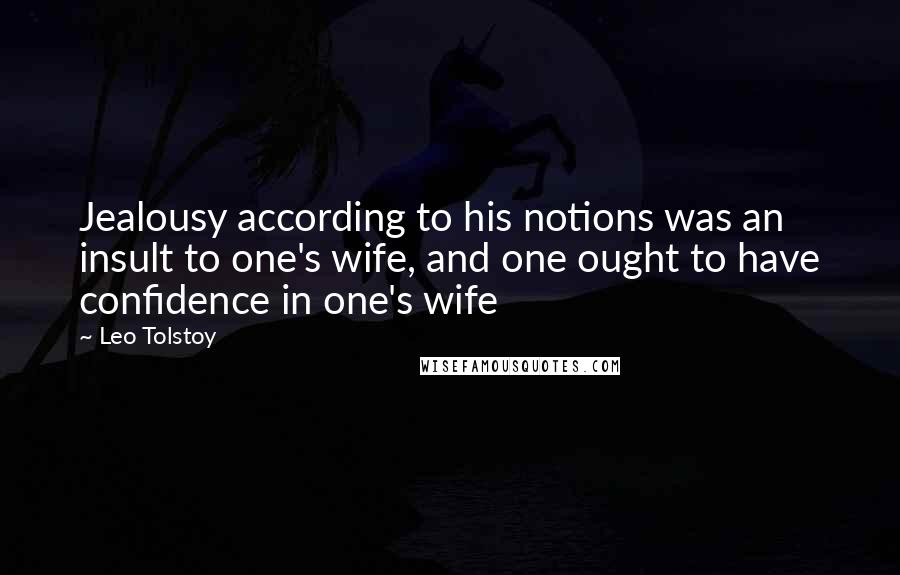 Leo Tolstoy Quotes: Jealousy according to his notions was an insult to one's wife, and one ought to have confidence in one's wife