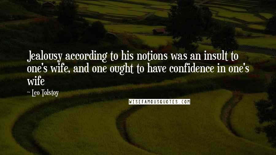 Leo Tolstoy Quotes: Jealousy according to his notions was an insult to one's wife, and one ought to have confidence in one's wife