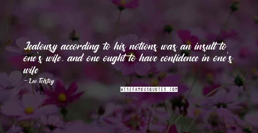 Leo Tolstoy Quotes: Jealousy according to his notions was an insult to one's wife, and one ought to have confidence in one's wife