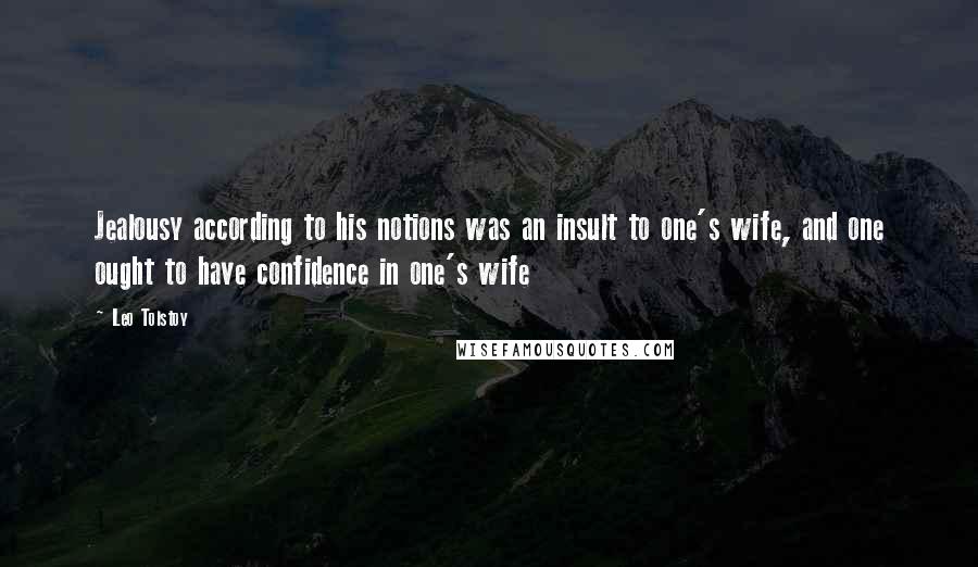 Leo Tolstoy Quotes: Jealousy according to his notions was an insult to one's wife, and one ought to have confidence in one's wife