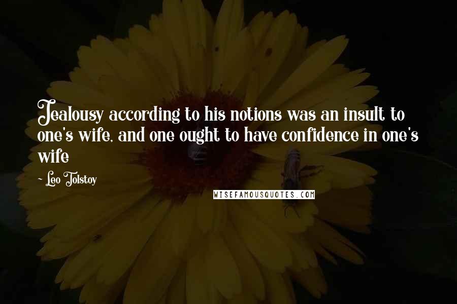 Leo Tolstoy Quotes: Jealousy according to his notions was an insult to one's wife, and one ought to have confidence in one's wife