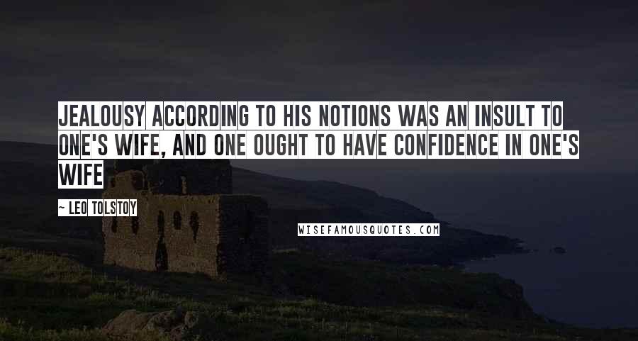 Leo Tolstoy Quotes: Jealousy according to his notions was an insult to one's wife, and one ought to have confidence in one's wife