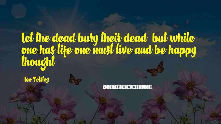 Leo Tolstoy Quotes: Let the dead bury their dead, but while one has life one must live and be happy! thought