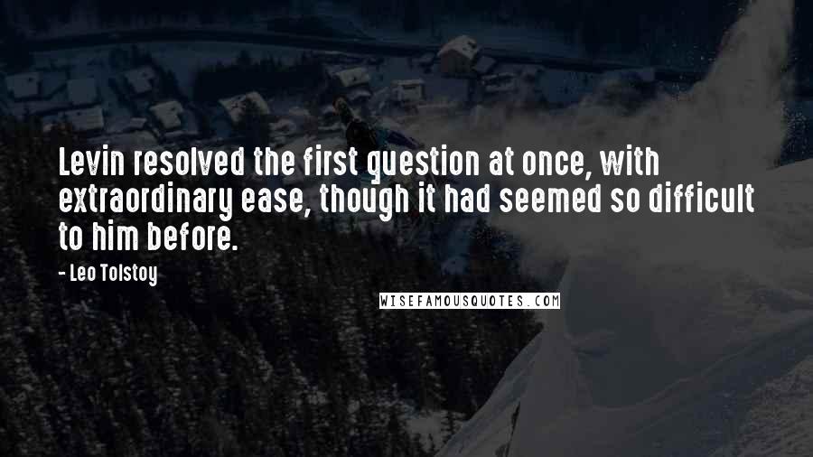 Leo Tolstoy Quotes: Levin resolved the first question at once, with extraordinary ease, though it had seemed so difficult to him before.