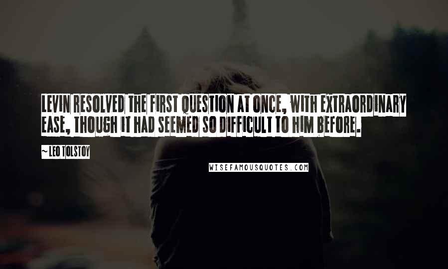 Leo Tolstoy Quotes: Levin resolved the first question at once, with extraordinary ease, though it had seemed so difficult to him before.