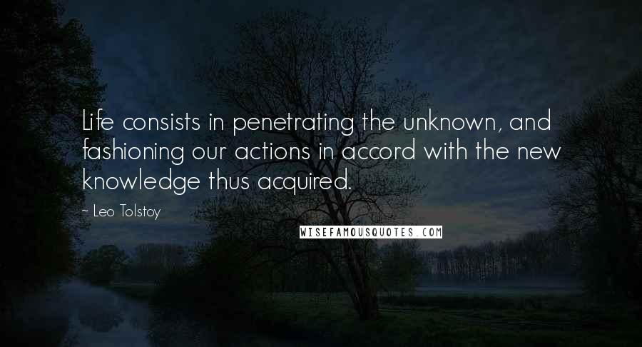 Leo Tolstoy Quotes: Life consists in penetrating the unknown, and fashioning our actions in accord with the new knowledge thus acquired.