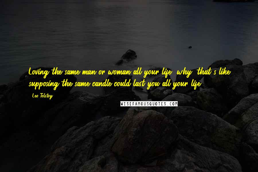 Leo Tolstoy Quotes: Loving the same man or woman all your life, why, that's like supposing the same candle could last you all your life