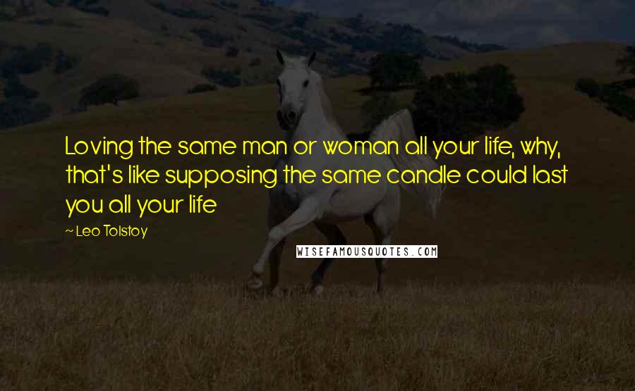 Leo Tolstoy Quotes: Loving the same man or woman all your life, why, that's like supposing the same candle could last you all your life