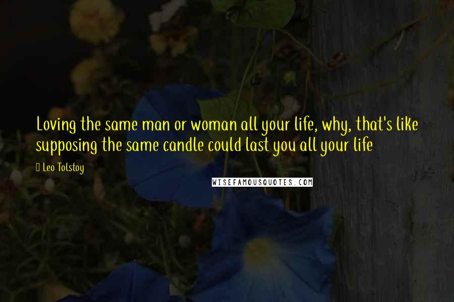Leo Tolstoy Quotes: Loving the same man or woman all your life, why, that's like supposing the same candle could last you all your life
