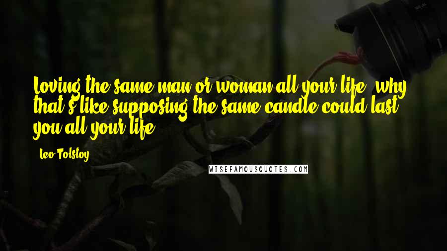 Leo Tolstoy Quotes: Loving the same man or woman all your life, why, that's like supposing the same candle could last you all your life