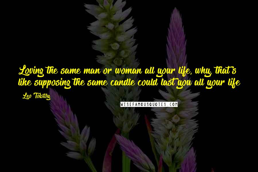 Leo Tolstoy Quotes: Loving the same man or woman all your life, why, that's like supposing the same candle could last you all your life