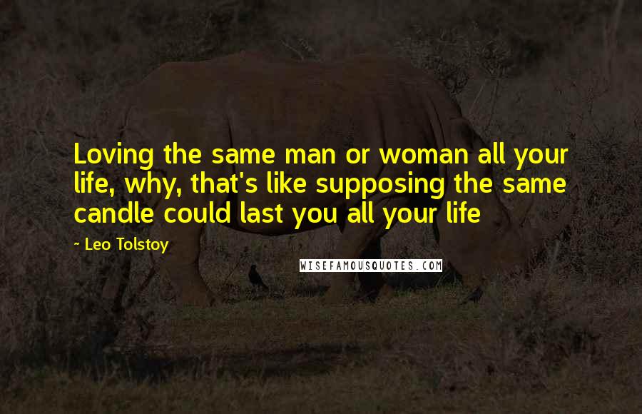 Leo Tolstoy Quotes: Loving the same man or woman all your life, why, that's like supposing the same candle could last you all your life