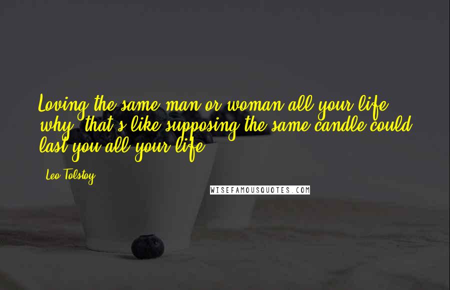 Leo Tolstoy Quotes: Loving the same man or woman all your life, why, that's like supposing the same candle could last you all your life